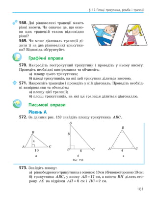 181
§ 17.Площі трикутника, ромба і трапеції
568. Дві рівновеликі трапеції мають
рівні висоти. Чи означає це, що осно-
ви цих трапецій також відповідно
рівні?
569. Чи може діагональ трапеції ді-
лити її на два рівновеликі трикутни-
ки? Відповідь обґрунтуйте.
Графічні вправи
570. Накресліть гострокутний трикутник і проведіть у ньому висоту.
Проведіть необхідні вимірювання та обчисліть:
а) площу цього трикутника;
б) площі трикутників, на які цей трикутник ділиться висотою.
571. Накресліть трапецію і проведіть у ній діагональ. Проведіть необхід-
ні вимірювання та обчисліть:
а) площу цієї трапеції;
б) площі трикутників, на які ця трапеція ділиться діагоналлю.
Aa Письмові вправи
Рівень А
572. За даними рис. 159 знайдіть площу трикутника ABC.
A
B
C
4
10
A
B C
6
8
A
B
C
4
а б в
Рис. 159
573. Знайдіть площу:
а) рівнобедреноготрикутниказосновою10смібічноюстороною13см;
б) трикутника ABC, у якому AB = 17 см, а висота BH ділить сто-
рону AC на відрізки AH = 8 см і HC = 2 см.
 