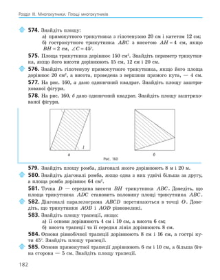 182
Розділ ІІІ. Многокутники. Площі многокутників
574. Знайдіть площу:
а) прямокутного трикутника з гіпотенузою 20 см і катетом 12 см;
б) гострокутного трикутника ABC з висотою AH = 4 см, якщо
BH = 2 см, ∠ =
C 45°.
575. Площа трикутника дорівнює 150 см2
. Знайдіть периметр трикутни-
ка, якщо його висоти дорівнюють 15 см, 12 см і 20 см.
576. Знайдіть гіпотенузу прямокутного трикутника, якщо його площа
дорівнює 20 см2
, а висота, проведена з вершини прямого кута, — 4 см.
577. На рис. 160, а дано одиничний квадрат. Знайдіть площу заштри-
хованої фігури.
578. На рис. 160, б дано одиничний квадрат. Знайдіть площу заштрихо-
ваної фігури.
l
а б
Рис. 160
579. Знайдіть площу ромба, діагоналі якого дорівнюють 8 м і 20 м.
580. Знайдіть діагоналі ромба, якщо одна з них удвічі більша за другу,
а площа ромба дорівнює 64 см2
.
581. Точка D — середина висоти BH трикутника ABC. Доведіть, що
площа трикутника ADC становить половину площі трикутника ABC.
582. Діагоналі паралелограма ABCD перетинаються в точці O. Дове-
діть, що трикутники AOB і AOD рівновеликі.
583. Знайдіть площу трапеції, якщо:
а) її основи дорівнюють 4 см і 10 см, а висота 6 см;
б) висота трапеції та її середня лінія дорівнюють 8 см.
584. Основи рівнобічної трапеції дорівнюють 8 см і 16 см, а гострі ку-
ти 45°. Знайдіть площу трапеції.
585. Основи прямокутної трапеції дорівнюють 6 см і 10 см, а більша біч-
на сторона — 5 см. Знайдіть площу трапеції.
 