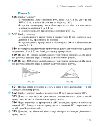 183
§ 17.Площі трикутника, ромба і трапеції
Рівень Б
586. Знайдіть площу:
а) трикутника ABC з висотою BH , якщо AB = 13 см, BC = 15 см,
BH = 12 см, а точка H лежить на відрізку AC;
б) прямокутного трикутника, гіпотенуза якого ділиться висотою на
відрізки завдовжки 9 см і 4 см;
в) рівностороннього трикутника з висотою 2 3 см.
587. Знайдіть площу:
а) рівнобедреного трикутника з периметром 16 см і висотою зав-
довжки 4 см, проведеною до основи;
б) прямокутного трикутника з гіпотенузою 20 см і відношенням
катетів 3 : 4.
588. Бісектриса прямокутного трикутника ділить гіпотенузу на відрізки
завдовжки 15 см і 20 см. Знайдіть площу трикутника.
589. На рис. 161 площа зафарбованого трикутника дорівнює S. За дани-
ми рисунка подайте через S площу заштрихованої фігури.
590. На рис. 162 площа зафарбованого трикутника дорівнює S. За дани-
ми рисунка подайте через S площу заштрихованої фігури.
Рис. 161 Рис. 162
591. Площа ромба дорівнює 24 см2
, а одна з його діагоналей — 8 см.
Знайдіть периметр ромба.
592. Знайдіть площу ромба з периметром 24 см і тупим кутом 150°.
593. Доведіть, що медіани трикутника, перетинаючись, ділять даний
трикутник на шість рівновеликих трикутників.
594. Через вершину A трикутника ABC проведено пряму, паралельну
стороні BC. Доведіть, що всі трикутники з основою BC і вершиною на
даній прямій рівновеликі.
595. Доведіть, що діагоналі ділять паралелограм на чотири рівновеликі
трикутники.
 