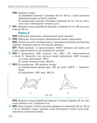 184
Розділ ІІІ. Многокутники. Площі многокутників
596. Знайдіть площу:
а) рівнобічної трапеції з основами 15 см і 39 см, у якій діагональ
перпендикулярна до бічної сторони;
б) прямокутної трапеції з бічними сторонами 12 см і 13 см, діаго-
наль якої є бісектрисою гострого кута.
597. Знайдіть площу рівнобічної трапеції з основами 14 см і 50 см та діа-
гоналлю 40 см.
Рівень В
598. Побудуйте трикутник, рівновеликий даній трапеції.
599. Побудуйте паралелограм, рівновеликий даному трикутнику.
600. Площа опуклого чотирикутника з перпендикулярними діагоналями
дорівнює половині добутку діагоналей. Доведіть.
601. Через вершину A паралелограма ABCD проведіть дві прямі, які
ділять паралелограм на три рівновеликі частини.
602. У трикутнику ABC медіани AA1 , BB1 і CC1 перетинаються
в точці O. Визначте, яку частину площі трикутника ABC складає:
а) площа трикутника AOC;
б) площа чотирикутника BA OC
1 1 .
603. За даними рис. 163 знайдіть площу:
а) заштрихованої фігури (рис. 163, а), якщо ABCD — паралело-
грам;
б) трикутника ABC (рис. 163, б).
S2
A
B C
D
S3
S4
S1
S
A
B
C
а б
Рис. 163
604. Знайдіть площу рівнобічної трапеції з бічною стороною 10 см, опи-
саної навколо кола з радіусом 4 см.
605. Бічні сторони і висота трапеції дорівнюють відповідно 25 см, 30 см
і 24 см. Знайдіть площу трапеції, якщо бісектриси її тупих кутів пере-
тинаються на більшій основі.
 