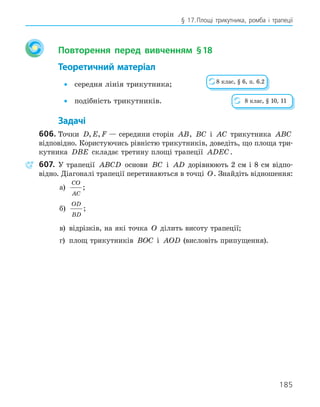 185
§ 17.Площі трикутника, ромба і трапеції
Повторення перед вивченням §18
Теоретичний матеріал
• середня лінія трикутника;
• подібність трикутників.
Задачі
606. Точки D E F
, , — середини сторін AB, BC і AC трикутника ABC
відповідно. Користуючись рівністю трикутників, доведіть, що площа три-
кутника DBE складає третину площі трапеції ADEC.
607. У трапеції ABCD основи BC і AD дорівнюють 2 см і 8 см відпо-
відно. Діагоналі трапеції перетинаються в точці O. Знайдіть відношення:
а)
CO
AC
;
б)
OD
BD
;
в) відрізків, на які точка O ділить висоту трапеції;
г) площ трикутників BOC і AOD (висловіть припущення).
8 клас, § 6, п. 6.2
8 клас, § 10, 11
 