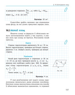 187
§ 18.Застосування площ
за доведеною теоремою S
S
ABC
ABC
1 1
4
= , тобто S S
ABC ABC
= 4 1 1
,
звідки SABC = ⋅ =
4 8 32 (см2
).
Відповідь: 32 см2
.
Самостійно зробіть висновок про відношення
площ фігур, на які ділить трикутник середня лінія.
18.2.Метод площ
Поняття площі та формули її обчислення мо-
жуть застосовуватися навіть у тих задачах, в умо-
вах яких про площу не йдеться. Розглянемо такий
приклад.
Задача
Сторони паралелограма дорівнюють 16 см і 12 см.
Висота паралелограма, проведена до більшої сторони,
дорівнює 3 см. Знайдіть висоту, проведену до меншої
сторони.
Розв‛язання
Нехай дано паралелограм зі сторонами a = 16 см
і b = 12 см, до яких проведено висоти ha = 3 см і hb
,
довжину якої необхідно знайти (рис. 166). За форму-
лою площі паралелограма S a h b h
a b
= ⋅ = ⋅ , звідки
hb
S
b
a h
b
a
= =
⋅
.
Таким чином, hb = =
⋅
16 3
12
4 (см).
Відповідь: 4 см.
У ході розв’язування цієї задачі площа пара-
лелограма визначалася двома різними способами.
Оскільки площа многокутника незалежно від способу
її обчислення визначається однозначно, то отримані
b
a
ha
hb
Рис. 166
 