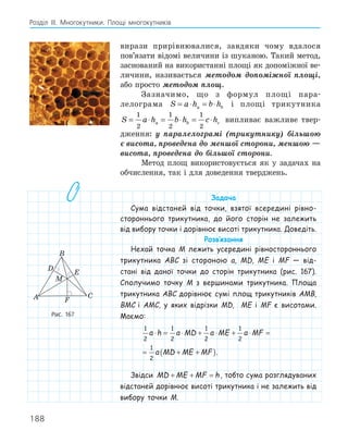 188
Розділ ІІІ. Многокутники. Площі многокутників
вирази прирівнювалися, завдяки чому вдалося
пов’язати відомі величини із шуканою. Такий метод,
заснований на використанні площі як допоміжної ве-
личини, називається методом допоміжної площі,
або просто методом площ.
Зазначимо, що з формул площі пара-
лелограма S a h b h
a b
= ⋅ = ⋅ і площі трикутника
S a h b h c h
a b c
= ⋅ = ⋅ = ⋅
1
2
1
2
1
2
випливає важливе твер-
дження: у паралелограмі (трикутнику) більшою
є висота, проведена до меншої сторони, меншою —
висота, проведена до більшої сторони.
Метод площ використовується як у задачах на
обчислення, так і для доведення тверджень.
Задача
Сума відстаней від точки, взятої всередині рівно-
стороннього трикутника, до його сторін не залежить
від вибору точки і дорівнює висоті трикутника. Доведіть.
Розв‛язання
Нехай точка M лежить усередині рівностороннього
трикутника ABC зі стороною a, MD, ME і MF — від-
стані від даної точки до сторін трикутника (рис. 167).
Сполучимо точку M з вершинами трикутника. Площа
трикутника ABC дорівнює сумі площ трикутників AMB,
BMC і AMC, у яких відрізки MD, ME і MF є висотами.
Маємо:
1
2
1
2
1
2
1
2
1
2
a h a MD a ME a MF
a MD ME MF
⋅ = ⋅ + ⋅ + ⋅ =
= + +
( ).
Звідси MD ME MF h
+ + = , тобто сума розглядуваних
відстаней дорівнює висоті трикутника і не залежить від
вибору точки M.
E
F
A
B
C
M
D
Рис. 167
 