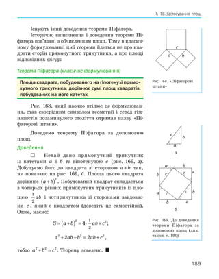 189
§ 18.Застосування площ
Існують інші доведення теореми Піфагора.
Історично виникнення і доведення теореми Пі-
фагора пов’язані з обчисленням площ. Тому в класич-
ному формулюванні цієї теореми йдеться не про ква-
драти сторін прямокутного трикутника, а про площі
відповідних фігур:
Теорема Піфагора (класичне формулювання)
Площа квадрата, побудованого на гіпотенузі прямо­
кутного трикутника, дорівнює сумі площ квадратів,
побудованих на його катетах.
Рис. 168, який наочно втілює це формулюван-
ня, став своєрідним символом геометрії і серед гім-
назистів позаминулого століття отримав назву «Пі-
фагорові штани».
Доведемо теорему Піфагора за допомогою
площ.
Доведення
 Нехай дано прямокутний трикутник
із катетами a і b та гіпотенузою c (рис. 169, а).
Добудуємо його до квадрата зі стороною a b
+ так,
як показано на рис. 169, б. Площа цього квадрата
дорівнює a b
+
( )2
. Побудований квадрат складається
з чотирьох рівних прямокутних трикутників із пло-
щею
1
2
ab і чотирикутника зі сторонами завдовж-
ки c , який є квадратом (доведіть це самостійно).
Отже, маємо:
S a b ab c
= +
( ) = ⋅ +
2 2
4
1
2
;
a ab b ab c
2 2 2
2 2
+ + = + ,
тобто a b c
2 2 2
+ = . Теорему доведено. 
b
a
c
Рис. 168. «Піфагорові
штани»
a
c
b
а
a
b c a
a
c c
b
b
a
b
c
б
Рис. 169. До доведення
теореми Піфагора за
допомогою площ (див.
також с. 190)
 