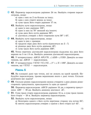 19
§ 2. Паралелограм і його властивості
42. Периметр паралелограма дорівнює 24 см. Знайдіть сторони парале-
лограма, якщо:
а) одна з них на 2 см більша за іншу;
б) одна з них утричі менша за іншу;
в) сума трьох його сторін дорівнює 17 см.
43. Знайдіть кути паралелограма, якщо:
а) один із них дорівнює 110°;
б) один із них на 70° менший від іншого;
в) сума двох його кутів дорівнює 90°;
г) діагональ утворює з його сторонами кути 30° і 45°.
44. Знайдіть кути паралелограма, якщо:
а) один із них є прямим;
б) градусні міри двох його кутів відносяться як 2 : 7;
в) різниця двох його кутів дорівнює 40°;
г) сума трьох його кутів дорівнює 330°.
45. Точка перетину діагоналей паралелограма віддалена від двох його
вершин на 5 см і 8 см. Знайдіть довжини діагоналей паралелограма.
46. У чотирикутнику ABCD AB CD
 , ∠ = ∠
ADB CBD. Доведіть за озна-
ченням, що ABCD — паралелограм.
47. У чотирикутнику VXYZ VX YZ
 , ∠ + ∠ =
V X 180°. Доведіть за озна-
ченням, що VXYZ — паралелограм.
Рівень Б
48. На площині дано три точки, які не лежать на одній прямій. По-
будуйте паралелограм, трьома вершинами якого є дані точки. Скільки
розв’язків має задача?
49. Скільки різних паралелограмів можна утворити з двох рівних різно-
сторонніх трикутників, прикладаючи їх один до одного?
50. Периметр паралелограма ABCD дорівнює 14 дм, а периметр трикут-
ника ABC — 10 дм. Знайдіть довжину діагоналі AC.
51. Сума трьох сторін паралелограма дорівнює 15 м, а сума трьох інших
його сторін — 18 м. Знайдіть периметр паралелограма.
52. Знайдіть кути паралелограма, якщо:
а) бісектриса одного з його кутів перетинає сторону під кутом 35°;
б) висота паралелограма утворює з однією з його сторін кут 42°.
 