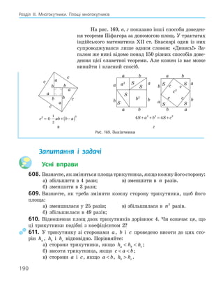 190
Розділ ІІІ. Многокутники. Площі многокутників
На рис. 169, в, г показано інші способи доведен-
ня теореми Піфагора за допомогою площ. У трактатах
індійського математика ХІІ ст. Бхаскарі один із них
супроводжувався лише одним словом: «Дивись!» За-
галом же нині відомо понад 150 різних способів дове-
дення цієї славетної теореми. Але кожен із вас може
винайти і власний спосіб.
a
b
c
a
a
a
c
c
c
b
b
b
a
b
a
a
b
b
a
b
S
S
S
S
b2
a2
a
b c
a
a
c c
b
b
a
b
c
c2
S
S
S
S
c ab b a
2 2
4
1
2
= ⋅ + −
( ) 4 4
2 2 2
S a b S c
+ + = +
в г
Рис. 169. Закінчення
Запитання і задачі
Усні вправи
608. Визначте, як зміниться площа трикутника, якщо кожну його сторону:
а) збільшити в 4 рази; в) зменшити в n разів.
б) зменшити в 3 рази;
609. Визначте, як треба змінити кожну сторону трикутника, щоб його
площа:
а) зменшилася у 25 разів; в) збільшилася в n2
разів.
б) збільшилася в 49 разів;
610. Відношення площ двох трикутників дорівнює 4. Чи означає це, що
ці трикутники подібні з коефіцієнтом 2?
611. У трикутнику зі сторонами a, b і c проведено висоти до цих сто-
рін ha , hb і hc відповідно. Порівняйте:
а) сторони трикутника, якщо h h h
a b c
  ;
б) висоти трикутника, якщо c a b
  ;
в) сторони a і c, якщо a b
 , h h
b c
 .
 