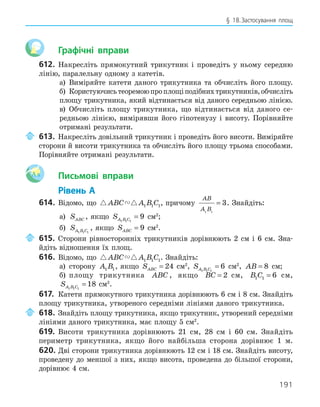 191
§ 18.Застосування площ
Графічні вправи
612. Накресліть прямокутний трикутник і проведіть у ньому середню
лінію, паралельну одному з катетів.
а) Виміряйте катети даного трикутника та обчисліть його площу.
б) Користуючисьтеоремоюпроплощіподібнихтрикутників,обчисліть
площу трикутника, який відтинається від даного середньою лінією.
в) Обчисліть площу трикутника, що відтинається від даного се-
редньою лінією, вимірявши його гіпотенузу і висоту. Порівняйте
отримані результати.
613. Накресліть довільний трикутник і проведіть його висоти. Виміряйте
сторони й висоти трикутника та обчисліть його площу трьома способами.
Порівняйте отримані результати.
Aa Письмові вправи
Рівень А
614. Відомо, що  
ABC A B C
1 1 1, причому
AB
A B
1 1
3
= . Знайдіть:
а) SABC , якщо SA B C
1 1 1
9
= см2
;
б) SA B C
1 1 1
, якщо SABC = 9 см2
.
615. Сторони рівносторонніх трикутників дорівнюють 2 см і 6 см. Зна-
йдіть відношення їх площ.
616. Відомо, що  
ABC A B C
1 1 1. Знайдіть:
а) сторону A B
1 1, якщо SABC = 24 см2
, SA B C
1 1 1
6
= см2
, AB = 8 см;
б) площу трикутника ABC , якщо BC = 2 см, B C
1 1 6
= см,
SA B C
1 1 1
18
= см2
.
617. Катети прямокутного трикутника дорівнюють 6 см і 8 см. Знайдіть
площу трикутника, утвореного середніми лініями даного трикутника.
618. Знайдіть площу трикутника, якщо трикутник, утворений середніми
лініями даного трикутника, має площу 5 см2
.
619. Висоти трикутника дорівнюють 21 см, 28 см і 60 см. Знайдіть
периметр трикутника, якщо його найбільша сторона дорівнює 1 м.
620. Дві сторони трикутника дорівнюють 12 см і 18 см. Знайдіть висоту,
проведену до меншої з них, якщо висота, проведена до більшої сторони,
дорівнює 4 см.
 