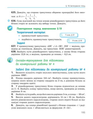 193
§ 18.Застосування площ
635. Доведіть, що сторони трикутника обернено пропорційні його висо-
там: a b c
h h h
a b c
: : : :
=
1 1 1
.
636. Сума відстаней від точки основи рівнобедреного трикутника до його
бічних сторін не залежить від вибору точки. Доведіть.
Повторення перед вивченням §19
Теоретичний матеріал
• прямокутний трикутник;
• подібність прямокутних трикутників.
Задачі
637. У прямокутному трикутнику ABC ∠ =
A 30°, BM — медіана, про-
ведена до гіпотенузи. Доведіть, що трикутник MBC рівносторонній.
638. Знайдіть кути рівнобедреного трикутника, у якому бічна сторона
дорівнює 12,6 см, а медіана, проведена до основи,— 6,3 см.
Онлайн-тренування для підготовки
до контрольної роботи № 4
Задачі для підготовки до контрольної роботи № 4
1. Визначте кількість сторін опуклого многокутника, сума кутів якого
дорівнює 1080°.
2. Площа квадрата дорівнює 144 см2
. Знайдіть площу прямокутника,
ширина якого менша за сторону квадрата на 2 см, а довжина більша за
сторону квадрата вдвічі.
3. У рівнобедреному трикутнику бічна сторона відноситься до основи
як 5 : 6. Знайдіть площу трикутника, якщо висота, проведена до основи,
дорівнює 8 см.
4. Знайдіть кути ромба, якщо його висота дорівнює 5 см, а площа — 50 см2
.
5. Висоти даного паралелограма дорівнюють 15 см і 18 см. Знайдіть
висоти рівновеликого паралелограма, сторони якого втричі більші за від-
повідні сторони даного паралелограма.
6. Доведіть, що площа рівнобічної трапеції з бічною стороною c і раді-
усом вписаного кола r обчислюється за формулою S cr
= 2 .
7 клас, § 17
8 клас, § 12
 