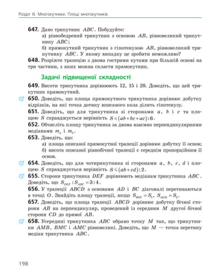 198
Розділ ІІІ. Многокутники. Площі многокутників
647. Дано трикутник ABC. Побудуйте:
а) рівнобедрений трикутник з основою AB, рівновеликий трикут-
нику ABC;
б) прямокутний трикутник з гіпотенузою AB, рівновеликий три-
кутнику ABC. У якому випадку це зробити неможливо?
648. Розріжте трапецію з двома гострими кутами при більшій основі на
три частини, з яких можна скласти прямокутник.
Задачі підвищеної складності
649. Висоти трикутника дорівнюють 12, 15 і 20. Доведіть, що цей три-
кутник прямокутний.
650. Доведіть, що площа прямокутного трикутника дорівнює добутку
відрізків, на які точка дотику вписаного кола ділить гіпотенузу.
651. Доведіть, що для трикутника зі сторонами a, b і c та пло-
щею S справджується нерівність S ab bc ac
 + +
( ):6.
652. Обчисліть площу трикутника за двома взаємно перпендикулярними
медіанами ma і mb .
653. Доведіть, що:
а) площа описаної прямокутної трапеції дорівнює добутку її основ;
б) висота описаної рівнобічної трапеції є середнім пропорційним її
основ.
654. Доведіть, що для чотирикутника зі сторонами a, b, c, d і пло-
щею S справджується нерівність S ab cd
 +
( ):2.
655. Сторони трикутника DEF дорівнюють медіанам трикутника ABC .
Доведіть, що S S
DEF ABC
: :
= 3 4.
656. У трапеції ABCD з основами AD і BC діагоналі перетинаються
в точці O. Знайдіть площу трапеції, якщо S S
BOC = 1, S S
AOD = 2 .
657. Доведіть, що площа трапеції ABCD дорівнює добутку бічної сто-
рони AB на перпендикуляр, проведений із середини M другої бічної
сторони CD до прямої AB.
658. Усередині трикутника ABC обрано точку M так, що трикутни-
ки AMB, BMC і AMC рівновеликі. Доведіть, що M — точка перетину
медіан трикутника ABC.
 
