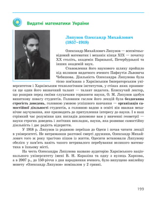199
Видатні математики України
Ляпунов Олександр Михайлович
(1857–1918)
Олександр Михайлович Ляпунов — всесвітньо-
відомий математик і механік кінця ХІХ — початку
ХХ століть, академік Паризької, Петербурзької та
інших академій наук.
Становлення його наукового шляху пройшло
під впливом видатного вченого Пафнутія Львовича
Чебишова. Діяльність Олександра Ляпунова була
тісно пов’язана з Харківським Імператорським уні-
верситетом і Харківським технологічним інститутом, у стінах яких проявив-
ся ще один його визначний талант — талант педагога. Блискучий лектор,
що розкрив перед своїми слухачами горизонти науки, О. М. Ляпунов здобув
виняткову повагу студентів. Головним гаслом його лекцій була бездоганна
строгість доведень, головною умовою успішного навчання — організація са-
мостійної діяльності студентів, а головною вадою в освіті він вважав меха-
нічне заучування, яке призводить до притуплення інтересу до науки. І в наш
стрімкий час розуміння цих поглядів допоможе вам у вивченні геометрії —
науки строгих доведень і логічних викладок, науки, яка розвиває самостійну
діяльність і дає радість відкриття.
У 1918 р. Ляпунов із родиною переїхав до Одеси і почав читати лекції
в університеті. Не витримавши раптової смерті дружини, Олександр Михай-
лович того ж року трагічно пішов із життя. Одесити встановили Ляпунову
обеліск у пам’ять навіть такого нетривалого перебування великого матема-
тика в їхньому місті.
На честь Олександра Ляпунова названо аудиторію Харківського націо-
нального університету імені В. Н. Каразіна та одну з вулиць Харкова,
а в 2007 р., до 150-річчя з дня народження вченого, було випущено ювілейну
монету «Олександр Ляпунов» номіналом у 2 гривні.
 
