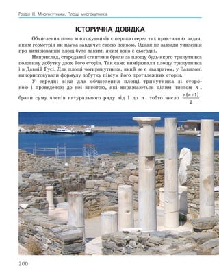 200
Розділ ІІІ. Многокутники. Площі многокутників
Історична довідка
Обчислення площ многокутників є першою серед тих практичних задач,
яким геометрія як наука завдячує своєю появою. Однак не завжди уявлення
про вимірювання площ було таким, яким воно є сьогодні.
Наприклад, стародавні єгиптяни брали за площу будь-якого трикутника
половину добутку двох його сторін. Так само вимірювали площу трикутника
і в Давній Русі. Для площі чотирикутника, який не є квадратом, у Вавилоні
використовували формулу добутку півсум його протилежних сторін.
У середні віки для обчислення площі трикутника зі сторо-
ною і проведеною до неї висотою, які виражаються цілим числом n ,
брали суму членів натурального ряду від 1 до n , тобто число
n n +
( )
1
2
.
 
