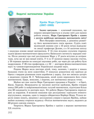 202
Видатні математики України
Крейн Марк Григорович
(1907–1989)
Індекс цитувань — ключовий показник, що
широко використовується в усьому світі для оцінки
роботи вчених. Марк Григорович Крейн є одним
з десяти найбільш цитованих математиків світу!
Його біографія виняткова, а динаміка розвит-
ку його математичного генія вражає. Судіть самі:
маленький киянин уже з 13 років почав відвідува-
ти лекції професора Делоне, а в 14 закінчив школу
і опанував основи вищої математики. У 15 став вільним слухачем старших
курсів фізико-математичного факультету Київського інституту народної осві-
ти. Після доповіді про свої дослідження Марк у 17 років вступив до аспіран-
тури, хоча ще не мав вищої освіти. У ті ж 17 написав першу наукову статтю,
у 18 отримав премію на конкурсі наукових робіт, ще через рік цю роботу було
надруковано. У 26 став професором, а у 32 — доктором фізико-математичних
наук та членом-кореспондентом Української академії наук.
Родина Марка мала шестеро дітей, тому, напевно, і дозріло у юнака
бажання стати на ноги самостійно. У пошуках романтики він приїхав до
Одеси з твердим рішенням стати акробатом у цирку. Але все змінила зустріч
з видатним ученим М. Г. Чеботарьовим, який зумів переконати його стати
математиком. Цирк, можливо, і втратив, але математика виграла точно.
Майже все своє життя Марк Григорович працював в Україні — в Одесі,
Києві, Харкові. Незважаючи на численні життєві проблеми, Крейн створив
понад 250 робіт із найрізноманітніших галузей математики, підготував більш
ніж 60 кандидатів та докторів наук. Усі роботи Марка Григоровича перекла-
дені за кордоном. З великою пошаною про дослідження «одеського вченого»
відгукувався, зокрема, один із творців кібернетики Норберт Вінер. Тільки пе-
релік нових понять, введених і досліджених уперше в працях Крейна, займає
майже половину сторінки журналу «Успіхи математичних наук», виданого до
60-річного ювілею вченого.
Творчість Марка Григоровича Крейна є однією з вершин математики
ХХ століття.
 