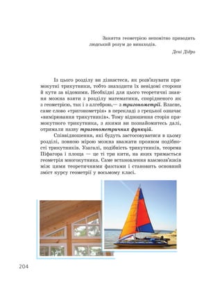 Із цього розділу ви дізнаєтеся, як розв’язувати пря-
мокутні трикутники, тобто знаходити їх невідомі сторони
й кути за відомими. Необхідні для цього теоретичні знан-
ня можна взяти з розділу математики, спорідненого як
з геометрією, так і з алгеброю,— з тригонометрії. Власне,
саме слово «тригонометрія» в перекладі з грецької означає
«вимірювання трикутників». Тому відношення сторін пря-
мокутного трикутника, з якими ви познайомитесь далі,
отримали назву тригонометричних функцій.
Співвідношення, які будуть застосовуватися в цьому
розділі, повною мірою можна вважати проявом подібно-
сті трикутників. Узагалі, подібність трикутників, теорема
Піфагора і площа — це ті три кити, на яких тримається
геометрія многокутника. Саме встановлення взаємозв’язків
між цими теоретичними фактами і становить основний
зміст курсу геометрії у восьмому класі.
Заняття геометрією непомітно приводить
людський розум до винаходів.
Дені Дідро
204
 