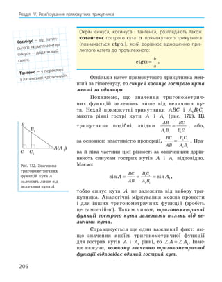 206
Розділ ІV. Розв’язування прямокутних трикутників
Окрім синуса, косинуса і тангенса, розглядають також
котангенс гострого кута α прямокутного трикутника
(позначається ctgα), який дорівнює відношенню при-
леглого катета до протилежного:
ctgα =
b
a
.
Оскільки катет прямокутного трикутника мен-
ший за гіпотенузу, то синус і косинус гострого кута
менші за одиницю.
Покажемо, що значення тригонометрич-
них функцій залежать лише від величини ку-
та. Нехай прямокутні трикутники ABC і A B C
1 1 1
мають рівні гострі кути A і A1 (рис. 172). Ці
трикутники подібні, звідки
AB
A B
BC
B C
1 1 1 1
= , або,
за основною властивістю пропорції,
BC
AB
B C
A B
= 1 1
1 1
. Пра-
ва й ліва частини цієї рівності за означенням дорів-
нюють синусам гострих кутів A і A1 відповідно.
Маємо:
sin sin
A A
BC
AB
B C
A B
= = =
1 1
1 1
1,
тобто синус кута A не залежить від вибору три-
кутника. Аналогічні міркування можна провести
і для інших тригонометричних функцій (зробіть
це самостійно). Таким чином, тригонометричні
функції гострого кута залежать тільки від ве-
личини кута.
Справджується ще один важливий факт: як-
що значення якоїсь тригонометричної функції
для гострих кутів A і A1 рівні, то ∠ = ∠
A A1. Інак-
ше кажучи, кожному значенню тригонометричної
функції відповідає єдиний гострий кут.
A(A 1
)
B1
C1
B
C
Рис. 172. Значення
тригонометричних
функцій кута A
залежать лише від
величини кута А
косинус — від латин-
ського «компліментарі
синус» — додатковий
синус.
тангенс — у перекладі
з латинської «дотичний».
 