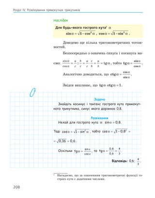208
Розділ ІV. Розв’язування прямокутних трикутників
Наслідок
для будь­якого гострого кута1
α
sin cos
α α
= −
1 2
, cos sin
α α
= −
1 2
.
Доведемо ще кілька тригонометричних тотож-
ностей.
Безпосередньо з означень синуса і косинуса ма-
ємо:
sin
cos
: tg
α
α
α
= = ⋅ = =
a
c
b
c
a
c
c
b
a
b
, тобто tg
sin
cos
α
α
α
= .
Аналогічно доводиться, що ctg
cos
sin
α
α
α
= .
Звідси випливає, що tg ctg
α α
⋅ = 1.
Задача
Знайдіть косинус і тангенс гострого кута прямокут-
ного трикутника, синус якого дорівнює 0,8.
Розв‛язання
Нехай для гострого кута α sin ,
α = 0 8.
Тоді cos sin
α α
= −
1 2
, тобто cos , , ,
α = − = =
1 0 8 0 36 0 6
2
cos , , ,
α = − = =
1 0 8 0 36 0 6
2
.
Оскільки tg
sin
cos
α
α
α
= , то tg
,
,
α = =
0 8
0 6
4
3
.
Відповідь: 0,6;
4
3
.
1
Нагадаємо, що за означенням тригонометричні функції го-
строго кута є додатними числами.
 