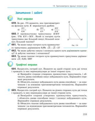 209
19. Тригонометричні функції гострого кута
Запитання і задачі
Усні вправи
659. За рис. 174 визначте, яка тригонометрич-
на функція кута K виражається дробом:
а)
KN
KM
; б)
MN
KN
; в)
MN
KM
.
660. У прямокутному трикутнику KMN
(рис. 174) KN MN
 . Який із гострих кутів
трикутника має більший синус; більший коси-
нус; більший тангенс?
661. Чи може синус гострого кута прямокутно-
го трикутника дорівнювати 0,99; 2 ; 5 2
− ?
662. Чи може добуток синуса і косинуса одного кута дорівнювати одини-
ці? А добуток тангенса і котангенса?
663. Чи може тангенс гострого кута прямокутного трикутника дорівню-
вати 2 ; 0,01; 100?
Графічні вправи
664. Накресліть гострий кут. Позначте на одній стороні кута дві точки
і проведіть із них перпендикуляри до іншої сторони кута.
а) Виміряйте сторони утворених прямокутних трикутників, і об-
числіть двома способами синус побудованого кута. Порівняйте отри-
мані результати.
б) Обчисліть косинус побудованого кута двома способами — за озна-
ченням і за основною тригонометричною тотожністю. Порівняйте
отримані результати.
665. Накресліть гострий кут. Позначте на різних сторонах кута дві точки
і проведіть із них перпендикуляри до іншої сторони кута.
а) Виміряйте сторони утворених прямокутних трикутників,
і обчисліть двома способами синус і косинус побудованого кута.
Порівняйте отримані результати.
б) Обчисліть тангенс побудованого кута двома способами — за озна-
ченням і за відповідною тригонометричною тотожністю. Порівняйте
отримані результати.
K
M
N
Рис. 174
 