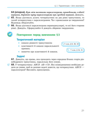 21
§ 2. Паралелограм і його властивості
64 (опорна). Кут між висотами паралелограма, проведеними з однієї
вершини, дорівнює куту паралелограма при сусідній вершині. Доведіть.
65. Якщо діагональ ділить чотирикутник на два рівні трикутники, то
такий чотирикутник є паралелограмом. Чи є правильним це твердження?
Відповідь обґрунтуйте.
66. Якщо діагоналі паралелограма перпендикулярні, то всі його сторони
рівні. Доведіть. Сформулюйте й доведіть обернене твердження.
Повторення перед вивченням §3
Теоретичний матеріал
• ознаки рівності трикутників;
• властивості й ознаки паралельності
прямих;
• поняття про властивості й ознаки.
Задачі
67. Доведіть, що пряма, яка проходить через середини бічних сторін рів-
нобедреного трикутника, паралельна його основі.
68. У чотирикутнику ABCD AB CD
= . Які співвідношення необхідно до-
дати до умови, щоб за даними задачі довести, що чотирикутник ABCD —
паралелограм? Висловіть припущення.
7 клас, § 8, 10, 13
7 клас, § 14, 15
 