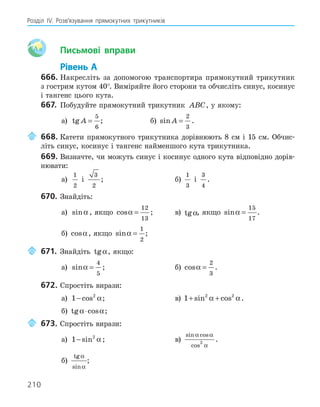210
Розділ ІV. Розв’язування прямокутних трикутників
Aa Письмові вправи
Рівень А
666. Накресліть за допомогою транспортира прямокутний трикутник
з гострим кутом 40°. Виміряйте його сторони та обчисліть синус, косинус
і тангенс цього кута.
667. Побудуйте прямокутний трикутник ABC, у якому:
а) tg A =
5
6
; б) sin A =
2
3
.
668. Катети прямокутного трикутника дорівнюють 8 см і 15 см. Обчис-
літь синус, косинус і тангенс найменшого кута трикутника.
669. Визначте, чи можуть синус і косинус одного кута відповідно дорів-
нювати:
а)
1
2
і
3
2
; б)
1
3
і
3
4
.
670. Знайдіть:
а) sinα , якщо cosα =
12
13
; в) tgα, якщо sinα =
15
17
.
б) cosα, якщо sinα =
1
2
;
671. Знайдіть tgα, якщо:
а) sinα =
4
5
; б) cosα =
2
3
.
672. Спростіть вирази:
а) 1 2
− cos α; в) 1 2 2
+ +
sin cos
α α.
б) tg cos
α α
⋅ ;
673. Спростіть вирази:
а) 1 2
− sin α ; в)
sin cos
cos
α α
α
2
.
б)
tg
sin
α
α
;
 