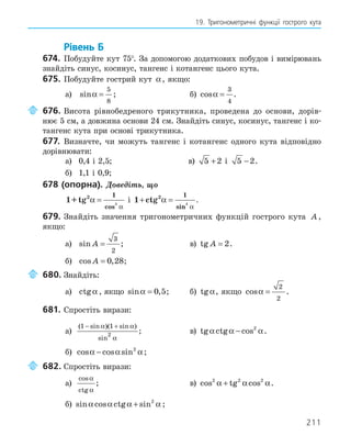 211
19. Тригонометричні функції гострого кута
Рівень Б
674. Побудуйте кут 75°. За допомогою додаткових побудов і вимірювань
знайдіть синус, косинус, тангенс і котангенс цього кута.
675. Побудуйте гострий кут α, якщо:
а) sinα =
5
8
; б) cosα =
3
4
.
676. Висота рівнобедреного трикутника, проведена до основи, дорів-
нює 5 см, а довжина основи 24 см. Знайдіть синус, косинус, тангенс і ко-
тангенс кута при основі трикутника.
677. Визначте, чи можуть тангенс і котангенс одного кута відповідно
дорівнювати:
а) 0,4 і 2,5; в) 5 2
+ і 5 2
− .
б) 1,1 і 0,9;
678 (опорна). Доведіть, що
1+tg2 1
2
α
α
=
cos
і 1 2 1
2
+ =
ctg α
α
sin
.
679. Знайдіть значення тригонометричних функцій гострого кута A ,
якщо:
а) sin A =
3
2
; в) tg A = 2.
б) cos ,
A = 0 28;
680. Знайдіть:
а) ctgα , якщо sin ,
α = 0 5; б) tgα, якщо cosα =
2
2
.
681. Спростіть вирази:
а)
( sin )( sin )
sin
1 1
2
− +
α α
α
; в) tg ctg cos
α α α
− 2
.
б) cos cos sin
α α α
− 2
;
682. Спростіть вирази:
а)
cos
ctg
α
α
; в) cos tg cos
2 2 2
α α α
+ .
б) sin cos ctg sin
α α α α
+ 2
;
 