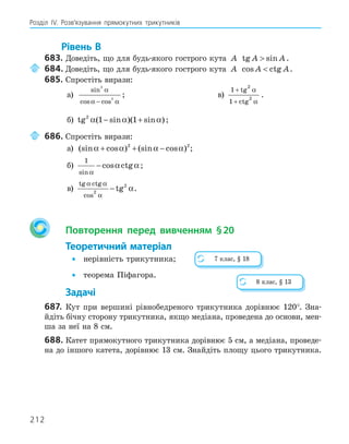212
Розділ ІV. Розв’язування прямокутних трикутників
Рівень В
683. Доведіть, що для будь-якого гострого кута A tg sin
A A
 .
684. Доведіть, що для будь-якого гострого кута A cos ctg
A A
 .
685. Спростіть вирази:
а)
sin
cos cos
3
3
α
α α
−
; в)
1
1
2
2
+
+
tg
ctg
α
α
.
б) tg ( sin )( sin )
2
1 1
α α α
− + ;
686. Спростіть вирази:
а) (sin cos ) (sin cos )
α α α α
+ + −
2 2
;
б)
1
sin
cos ctg
α
α α
− ;
в)
tg ctg
cos
tg
α α
α
α
2
2
− .
Повторення перед вивченням §20
Теоретичний матеріал
• нерівність трикутника;
• теорема Піфагора.
Задачі
687. Кут при вершині рівнобедреного трикутника дорівнює 120°. Зна-
йдіть бічну сторону трикутника, якщо медіана, проведена до основи, мен-
ша за неї на 8 см.
688. Катет прямокутного трикутника дорівнює 5 см, а медіана, проведе-
на до іншого катета, дорівнює 13 см. Знайдіть площу цього трикутника.
7 клас, § 18
8 клас, § 13
 