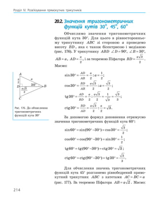 214
Розділ ІV. Розв’язування прямокутних трикутників
20.2. Значення тригонометричних
функцій кутів 30°, 45°, 60°
Обчислимо значення тригонометричних
функцій кута 30°. Для цього в рівносторонньо-
му трикутнику ABC зі стороною a проведемо
висоту BD , яка є також бісектрисою і медіаною
(рис. 176). У трикутнику ABD ∠ =
D 90°, ∠ =
B 30°,
AB a
= , AD
a
=
2
, і за теоремою Піфагора BD
a
=
3
2
.
Маємо:
sin :
30
2
1
2
 = = =
AD
AB
a
a ;
cos :
30
3
2
3
2
 = = =
BD
AB
a
a ;
tg :
30
2
3
2
1
3
3
3
 = = = =
AD
BD
a a
;
ctg :
30 3
3
2 2
 = = =
BD
AD
a a
.
За допомогою формул доповнення отримуємо
значення тригонометричних функцій кута 60°:
sin sin( ) cos
60 90 30 30
3
2
   
= − = = ;
cos cos( ) sin
60 90 30 30
1
2
   
= − = = ;
tg tg( ) ctg
60 90 30 30 3
   
= − = = ;
ctg ctg( ) tg
60 90 30 30
3
3
   
= − = = .
Для обчислення значень тригонометричних
функцій кута 45° розглянемо рівнобедрений прямо-
кутний трикутник ABC з катетами AC BC a
= =
(рис. 177). За теоремою Піфагора AB a
= 2 . Маємо:
A
D B
C
30°
a
a
_
2
3
3
2
a
Рис. 176. До обчислення
тригонометричних
функцій кута 30°
 