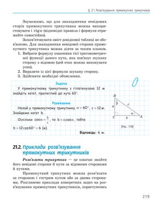 219
§ 21.Розв’язування прямокутних трикутників
Зауважимо, що для знаходження невідомих
сторін прямокутного трикутника можна викори-
стовувати і ctgα (відповідні правила і формули отри-
майте самостійно).
Запам’ятовувати зміст довідкової таблиці не обо-
в’язково. Для знаходження невідомої сторони прямо-
кутного трикутника можна діяти за таким планом.
1. Вибрати формулу означення тієї тригонометрич-
ної функції даного кута, яка пов’язує шукану
сторону з відомою (цей етап можна виконувати
усно).
2. Виразити із цієї формули шукану сторону.
3. Здійснити необхідні обчислення.
Задача
У прямокутному трикутнику з гіпотенузою 12 м
знайдіть катет, прилеглий до кута 60°.
Розв‛язання
Нехай у прямокутному трикутнику α = 60, c = 12 м.
Знайдемо катет b.
Оскільки cosα =
b
c
, то b c
= cosα , тобто
b = =
12 60 6
cos  (м).
Відповідь: 6 м.
21.2. Приклади розв’язування
прямокутних трикутників
Розв’язати трикутник — це означає знайти
його невідомі сторони й кути за відомими сторонами
й кутами.
Прямокутний трикутник можна розв’язати
за стороною і гострим кутом або за двома сторона-
ми. Розглянемо приклади конкретних задач на роз-
в’язування прямокутних трикутників, користуючись
A
B
C
a
b
c
α
β
[Рис. 178]
 