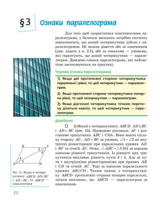22
Ознаки паралелограма
§3
Для того щоб скористатися властивостями па-
ралелограма, у багатьох випадках потрібно спочатку
переконатися, що даний чотирикутник дійсно є па-
ралелограмом. Це можна довести або за означенням
(див. задачу в п. 2.1), або за ознаками — умовами,
які гарантують, що даний чотирикутник — парале-
лограм. Доведемо ознаки паралелограма, які найчас-
тіше застосовуються на практиці.
Теорема (ознаки паралелограма)
1) якщо дві протилежні сторони чотирикутника
паралельні і рівні, то цей чотирикутник — паралело­
грам.
2) якщо протилежні сторони чотирикутника попар­
но рівні, то цей чотирикутник — паралелограм.
3) якщо діагоналі чотирикутника точкою перети­
ну діляться навпіл, то цей чотирикутник — пара­
лелограм.
Доведення
 1) Нехай у чотирикутнику ABCD AD BC

і AD BC
= (рис. 15). Проведемо діагональ AC і роз-
глянемо трикутники ABC і CDA . Вони мають спіль-
ну сторону AC, AD BC
= за умовою, ∠ = ∠
1 2 як вну-
трішні різносторонні при паралельних прямих AD
і BC та січній AC. Отже,  
ABC CDA
= за першою
ознакою рівності трикутників. Із рівності цих три-
кутників випливає рівність кутів 3 і 4. Але ці ку-
ти є внутрішніми різносторонніми при прямих AB
і CD та січній AC. Тоді за ознакою паралельності
прямих AB CD
 . Таким чином, у чотирикутни-
ку ABCD протилежні сторони попарно паралельні,
звідки випливає, що ABCD — паралелограм за
означенням.
1) якщо дві протилежні сторони чотирикутника
паралельні і рівні, то цей чотирикутник — паралело­
грам.
2) якщо протилежні сторони чотирикутника попар­
но рівні, то цей чотирикутник — паралелограм.
3) якщо діагоналі чотирикутника точкою перети­
ну діляться навпіл, то цей чотирикутник — пара­
лелограм.
A
B C
D
1
2
4
Рис. 15. Якщо в чотири-
кутнику ABCD AD BC

і AD BC
= , то ABCD —
паралелограм
 