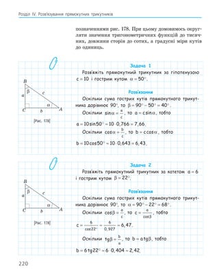 220
Розділ ІV. Розв’язування прямокутних трикутників
позначеннями рис. 178. При цьому домовимось округ-
ляти значення тригонометричних функцій до тисяч-
них, довжини сторін до сотих, а градусні міри кутів
до одиниць.
Задача 1
Розв‛яжіть прямокутний трикутник за гіпотенузою
c = 10 і гострим кутом α = 50.
Розв‛язання
Оскільки сума гострих кутів прямокутного трикут-
ника дорівнює 90°, то β = − =
90 50 40
   .
Оскільки sinα =
a
c
, то a c
= sinα, тобто
a = ≈ ⋅ =
10 50 10 0 766 7 66
sin , ,
 .
Оскільки cosα =
b
c
, то b c
= cosα , тобто
b = ≈ ⋅ =
10 50 10 0 643 6 43
cos , ,
 .
Задача 2
Розв‛яжіть прямокутний трикутник за катетом a = 6
і гострим кутом β = 22.
Розв‛язання
Оскільки сума гострих кутів прямокутного трикут-
ника дорівнює 90°, то α = − =
90 22 68
  .
Оскільки cosβ =
a
c
, то c
a
=
cosβ
, тобто
c = ≈ ≈
6
22
6
0 927
6 47
cos ,
,

.
Оскільки tgβ =
b
a
, то b a
= tgβ, тобто
b = ≈ ⋅ ≈
6 22 6 0 404 2 42
tg , ,
 .
A
B
C
a
b
c
α
β
[Рис. 178]
A
B
C
a
b
c
α
β
[Рис. 178]
 