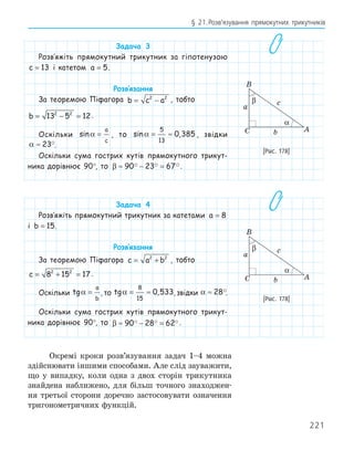 221
§ 21.Розв’язування прямокутних трикутників
Задача 3
Розв‛яжіть прямокутний трикутник за гіпотенузою
c = 13 і катетом a = 5.
Розв‛язання
За теоремою Піфагора b c a
= −
2 2
, тобто
b = − =
13 5 12
2 2
.
Оскільки sinα =
a
c
, то sin ,
α = ≈
5
13
0 385 , звідки
α ≈ 23.
Оскільки сума гострих кутів прямокутного трикут-
ника дорівнює 90°, то β ≈ − =
90 23 67
  .
Задача 4
Розв‛яжіть прямокутний трикутник за катетами a = 8
і b = 15.
Розв‛язання
За теоремою Піфагора c a b
= +
2 2
, тобто
c = + =
8 15 17
2 2
.
Оскільки tgα =
a
b
, то tg ,
α = ≈
8
15
0 533, звідки α ≈ 28.
Оскільки сума гострих кутів прямокутного трикут-
ника дорівнює 90°, то β ≈ − =
90 28 62
   .
Окремі кроки розв’язування задач 1–4 можна
здійснювати іншими способами. Але слід зауважити,
що у випадку, коли одна з двох сторін трикутника
знайдена наближено, для більш точного знаходжен-
ня третьої сторони доречно застосовувати означення
тригонометричних функцій.
A
B
C
a
b
c
α
β
[Рис. 178]
A
B
C
a
b
c
α
β
[Рис. 178]
 