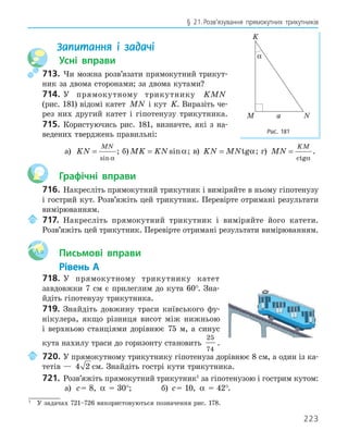 223
§ 21.Розв’язування прямокутних трикутників
Запитання і задачі
Усні вправи
713. Чи можна розв’язати прямокутний трикут-
ник за двома сторонами; за двома кутами?
714. У прямокутному трикутнику KMN
(рис. 181) відомі катет MN і кут K. Виразіть че-
рез них другий катет і гіпотенузу трикутника.
715. Користуючись рис. 181, визначте, які з на-
ведених тверджень правильні:
а) KN
MN
=
sinα
; б) MK KN
= sinα; в) KN MN
= tgα; г) MN
KM
=
ctgα
.
Графічні вправи
716. Накресліть прямокутний трикутник і виміряйте в ньому гіпотенузу
і гострий кут. Розв’яжіть цей трикутник. Перевірте отримані результати
вимірюванням.
717. Накресліть прямокутний трикутник і виміряйте його катети.
Розв’яжіть цей трикутник. Перевірте отримані результати вимірюванням.
Aa Письмові вправи
Рівень А
718. У прямокутному трикутнику катет
завдовжки 7 см є прилеглим до кута 60°. Зна-
йдіть гіпотенузу трикутника.
719. Знайдіть довжину траси київського фу-
нікулера, якщо різниця висот між нижньою
і верхньою станціями дорівнює 75 м, а синус
кута нахилу траси до горизонту становить
25
74
.
720. У прямокутному трикутнику гіпотенуза дорівнює 8 см, а один із ка-
тетів — 4 2 см. Знайдіть гострі кути трикутника.
721. Розв’яжіть прямокутний трикутник1
за гіпотенузою і гострим кутом:
а) c= 8, α = 30°; б) c= 10, α = 42°.
K
M N
α
a
Рис. 181
1
У задачах 721–726 використовуються позначення рис. 178.
 