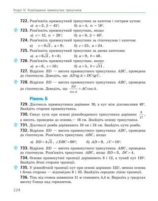 224
Розділ ІV. Розв’язування прямокутних трикутників
722. Розв’яжіть прямокутний трикутник за катетом і гострим кутом:
а) a = 2, β = 45°; б) a = 4, α = 18°.
723. Розв’яжіть прямокутний трикутник, якщо:
а) c= 12, α = 28°; б) a = 8, β = 40°.
724. Розв’яжіть прямокутний трикутник за гіпотенузою і катетом:
а) c = 9 2 , a = 9; б) c = 25, a = 24.
725. Розв’яжіть прямокутний трикутник за двома катетами:
а) a = 6 3 , b = 6; б) a = 9, b = 40.
726. Розв’яжіть прямокутний трикутник, якщо:
а) a = 6, c = 10; б) a = 5, b = 11 .
727. Відрізок BD — висота прямокутного трикутника ABC, проведена
до гіпотенузи. Доведіть, що AD A DC C
tg tg
= .
728. Відрізок BD — висота прямокутного трикутника ABC, проведена
до гіпотенузи. Доведіть, що
BD
A
AC A
sin
cos
= .
Рівень Б
729. Діагональ прямокутника дорівнює 10, а кут між діагоналями 40°.
Знайдіть сторони прямокутника.
730. Синус кута при основі рівнобедреного трикутника дорівнює
8
17
,
а висота, проведена до основи,— 16 см. Знайдіть основу трикутника.
731. Діагоналі ромба дорівнюють 10 см і 24 см. Знайдіть кути ромба.
732. Відрізок BD — висота прямокутного трикутника ABC, проведена
до гіпотенузи. Розв’яжіть трикутник ABC, якщо:
а) BD = 4 3 , ∠ =
DBC 60; б) AD = 9, ∠ =
C 10.
733. Відрізок BD — висота прямокутного трикутника ABC, проведена
до гіпотенузи. Розв’яжіть трикутник ABC, якщо BD = 3, DC = 4.
734. Основи прямокутної трапеції дорівнюють 8 і 12, а тупий кут 110°.
Знайдіть бічні сторони трапеції.
735. У рівнобічній трапеції кут при основі дорівнює 135°, менша основа
і бічна сторона — відповідно 8 і 10. Знайдіть середню лінію трапеції.
736. Тінь від стовпа заввишки 11 м становить 4,4 м. Виразіть у градусах
висоту Сонця над горизонтом.
 