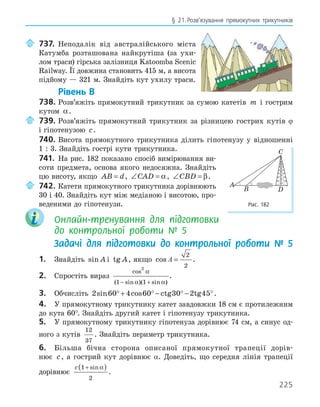 225
§ 21.Розв’язування прямокутних трикутників
737. Неподалік від австралійського міста
Катумба розташована найкрутіша (за ухи-
лом траси) гірська залізниця Katoomba Scenic
Railway. Її довжина становить 415 м, а висота
підйому — 321 м. Знайдіть кут ухилу траси.
Рівень В
738. Розв’яжіть прямокутний трикутник за сумою катетів m і гострим
кутом α.
739. Розв’яжіть прямокутний трикутник за різницею гострих кутів ϕ
і гіпотенузою c.
740. Висота прямокутного трикутника ділить гіпотенузу у відношенні
1 : 3. Знайдіть гострі кути трикутника.
741. На рис. 182 показано спосіб вимірювання ви-
соти предмета, основа якого недосяжна. Знайдіть
цю висоту, якщо AB d
= , ∠ =
CAD α, ∠ =
CBD β.
742. Катети прямокутного трикутника дорівнюють
30 і 40. Знайдіть кут між медіаною і висотою, про-
веденими до гіпотенузи.
Онлайн-тренування для підготовки
до контрольної роботи № 5
Задачі для підготовки до контрольної роботи № 5
1. Знайдіть sin A і tg A, якщо cos A =
2
2
.
2. Спростіть вираз
cos
( sin )( sin )
2
1 1
α
α α
− +
.
3. Обчисліть 2 60 4 60 30 2 45
sin cos
°+ ° − ° − °
ctg tg .
4. У прямокутному трикутнику катет завдовжки 18 см є протилежним
до кута 60°. Знайдіть другий катет і гіпотенузу трикутника.
5. У прямокутному трикутнику гіпотенуза дорівнює 74 см, а синус од-
ного з кутів
12
37
. Знайдіть периметр трикутника.
6. Більша бічна сторона описаної прямокутної трапеції дорів-
нює c, а гострий кут дорівнює α. Доведіть, що середня лінія трапеції
дорівнює
c 1
2
+
( )
sinα
.
A
B
C
D
Рис. 182
 