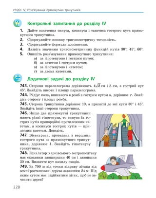 228
Розділ ІV. Розв’язування прямокутних трикутників
	 Контрольні запитання до розділу IV
1.	 Дайте означення синуса, косинуса і тангенса гострого кута прямо-
кутного трикутника.
2.	 Сформулюйте основну тригонометричну тотожність.
3.	 Сформулюйте формули доповнення.
4.	 Назвіть значення тригонометричних функцій кутів 30°, 45°, 60°.
5.	 Опишіть розв’язування прямокутного трикутника:

а)	 за гіпотенузою і гострим кутом;

б)	 за катетом і гострим кутом;

в)	 за гіпотенузою і катетом;

г) 	 за двома катетами.
	 Додаткові задачі до розділу IV
743.	Сторони паралелограма дорівнюють 4 2 см і 8 см, а гострий кут
45°. Знайдіть висоти і площу паралелограма.
744.	Радіус кола, вписаного в ромб з гострим кутом α, дорівнює r. Знай­
діть сторону і площу ромба.
745.	Сторона трикутника дорівнює 10, а прилеглі до неї кути 30° і 45°.
Знайдіть інші сторони трикутника.
746.	Якщо два прямокутні трикутники
мають рівні гіпотенузи, то синуси їх го-
стрих кутів пропорційні протилежним ка-
тетам, а косинуси гострих кутів — при-
леглим катетам. Доведіть.
747.	 Бісектриса, проведена з вершини
гострого кута α прямокутного трикут-
ника, дорівнює l. Знайдіть гіпотенузу
трикутника.
748.	Ескалатор харківського метрополітену
має сходинки завширшки 40 см і заввишки
30 см. Визначте кут нахилу сходів.
749.	За 700 м від точки відриву літака від
землі розташовані дерева заввишки 24 м. Під
яким кутом має підійматися літак, щоб не за-
чепити дерев?
 