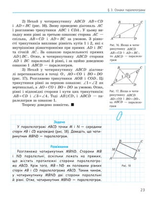 23
§ 3. Ознаки паралелограма
2) Нехай у чотирикутнику ABCD AB CD
=
і AD BC
= (рис. 16). Знову проведемо діагональ AC
і розглянемо трикутники ABC і CDA . У цьому ви-
падку вони рівні за третьою ознакою: сторона AC —
спільна, AB CD
= і AD BC
= за умовою. З рівно-
сті трикутників випливає рівність кутів 1 і 2, які є
внутрішніми різносторонніми при прямих AD і BC
та січній AC . За ознакою паралельності прямих
AD BC
 . Отже, в чотирикутнику ABCD сторони
AD і BC паралельні й рівні, і за щойно доведеною
ознакою 1 ABCD — паралелограм.
3) Нехай у чотирикутнику ABCD діагона-
лі перетинаються в точці O, AO CO
= і BO DO
=
(рис. 17). Розглянемо трикутники AOB і COD. Ці
трикутники рівні за першою ознакою: ∠ = ∠
1 2 як
вертикальні, а AO CO
= і BO DO
= за умовою. Отже,
рівні і відповідні сторони і кути цих трикутників:
AB CD
= і ∠ = ∠
3 4. Тоді AB CD
 , і ABCD — па-
ралелограм за ознакою 1.
Теорему доведено повністю. 
Задача
У паралелограмі ABCD точки M і N — середини
сторін AB і CD відповідно (рис. 18). Доведіть, що чоти-
рикутник MBND — паралелограм.
Розв‛язання
Розглянемо чотирикутник MBND. Сторони MB
і ND паралельні, оскільки лежать на прямих,
що містять протилежні сторони паралелогра-
ма ABCD. Крім того, MB ND
= як половини рівних
сторін AB і CD паралелограма ABCD. Таким чином,
у чотирикутнику MBND дві сторони паралельні
й рівні. Отже, чотирикутник MBND — паралелограм.
A
B C
D
1
2
Рис. 16. Якщо в чоти-
рикутнику ABCD
AB CD
= і AD BC
= ,
то ABCD — паралело-
грам
A
B C
D
1 2
O
4
Рис. 17. Якщо в чоти-
рикутнику ABCD
AO CO
= і BO DO
= ,
то ABCD — паралело-
грам
M N
A
B C
D
Рис. 18
 