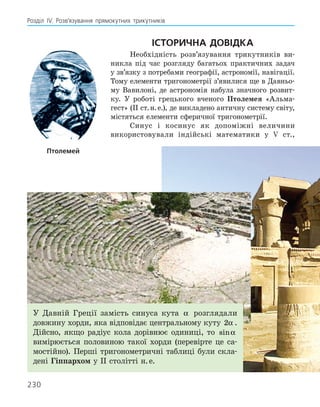 230
Розділ ІV. Розв’язування прямокутних трикутників
Історична довідка
Необхідність розв’язування трикутників ви-
никла під час розгляду багатьох практичних задач
у зв’язку з потребами географії, астрономії, навігації.
Тому елементи тригонометрії з’явилися ще в Давньо-
му Вавилоні, де астрономія набула значного розвит­
ку. У роботі грецького вченого Птолемея «Альма-
гест» (ІІ ст. н. е.), де викладено античну систему світу,
містяться елементи сферичної тригонометрії.
Синус і косинус як допоміжні величини
­
використовували індійські математики у V ­
ст.,
Птолемей
У Давній Греції замість синуса кута α розглядали
дов­
жину хорди, яка відповідає центральному куту 2α .
Дійсно, якщо радіус кола дорівнює одиниці, то sinα
вимірюється половиною такої хорди (перевірте це са-
мостійно). Перші тригонометричні таблиці були скла-
дені Гіппархом у ІІ столітті н. е.
 