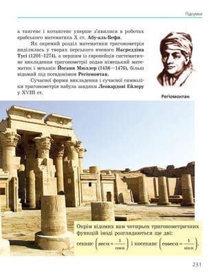 231
Підсумки
а ­
тангенс і котангенс уперше з’явилися в роботах
араб­
ського математика Х ст. Абу-аль-Вефи.
Як окремий розділ математики тригонометрія
виділилась у творах перського вченого Насреддіна
Тусі (1201–1274), а першим із європейців систематич-
не викладення тригонометрії подав німецький мате-
матик і механік Йоганн Мюллер (1436—1476), більш
відомий під псевдонімом Регіомонтан.
Сучасної форми викладення і сучасної символі-
ки тригонометрія набула завдяки Леонардові Ейлеру
у XVIIІ ст.
Регіомонтан
Окрім відомих вам чотирьох тригонометричних
функцій іноді розглядаються ще дві:
секанс sec
cos
α
α
=






1
і косеканс cosec
sin
α
α
=






1
.
 