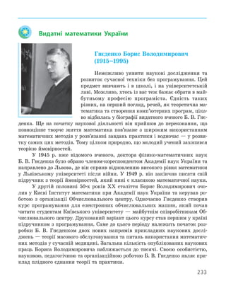 233
	 Видатні математики України

Гнєденко Борис Володимирович  
(1915–1995)
Неможливо уявити наукові дослідження та
розвиток сучасної техніки без програмування. Цей
предмет вивчають і в школі, і на університетській
лаві. Можливо, хтось із вас теж бажає обрати в май-
бутньому професію програміста. Єдність таких
­
різних, на перший погляд, речей, як теоретична ма-
тематика та створення комп’ютерних програм, ціка-
во відбилась у біографії видатного вченого Б. В. Гнє-
денка. Ще на початку наукової діяльності він прийшов до переконання, що
повноцінне творче життя математика пов’язане з широким використанням
математичних методів у розв’язанні завдань практики і водночас — у розви-
тку самих цих методів. Тому цілком природно, що молодий учений захопився
теорією ймовірностей.
У 1945 р. вже відомого вченого, доктора фізико-математичних наук
Б. В. Гнєденка було обрано членом-кореспондентом Академії наук України та
направлено до Львова, де він сприяв відновленню високого рівня математики
у Львівському університеті після війни. У 1949 р. він закінчив писати свій
підручник з теорії ймовірностей, який нині є класикою математичної науки.
У другій половині 50-х років ХХ століття Борис Володимирович очо-
лив у Києві Інститут математики при Академії наук України та керував ро-
ботою з організації Обчислювального центру. Одночасно Гнєденко створив
курс програмування для електронних обчислювальних машин, який почав
читати студентам Київського університету — майбутнім співробітникам Об-
числювального центру. Друкований варіант цього курсу став першим у ­
країні
підручником з програмування. Саме до цього періоду належить початок роз-
робки Б. В. Гнєденком двох нових напрямів прикладних наукових дослі-
джень — теорії масового обслуговування та питань використання математич-
них методів у сучасній медицині. Загальна кількість опублікованих наукових
праць Бориса Володимировича наближається до тисячі. Своєю особистістю,
науковою, педагогічною та організаційною роботою Б. В. Гнєденко являє при-
клад плідного єднання теорії та практики.
 