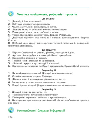 234
	 Тематика повідомлень, рефератів і проєктів
До розділу І
1.	 Дельтоїд і його властивості.
2.	 Побудова опуклих чотирикутників.
3.	 Фалес Мілетський і давньогрецька наука.
4.	 Леонард Ейлер — унікальна постать світової науки.
5.	 Геометричні місця точок, пов’язані з колом.
6.	 Точки Ейлера. Коло дев’яти точок. Теорема Фейєрбаха.
7.	 Додаткові відомості про вписані й описані чотирикутники. Теорема
­
Сімсона.
8.	 Особливі види трикутників (ортоцентричний, педальний, різницевий,
трикутник Наполеона).
До розділу ІІ
1.	 Піфагор Самоський — учений, філософ, громадський діяч.
2.	 Архімед і його здобутки в геометрії. Задачі про арбелос.
3.	 Пропорційні відрізки в трапеції.
4.	 Теореми Чеви і Менелая та їх наслідки.
5.	 «Золотий переріз» в архітектурі й мистецтві.
6.	 Прикладне застосування подібності трикутників. Пропорційний циркуль.
До розділу ІІІ
1.	 Як вимірювали в давнину? (З історії вимірювання площ.)
2.	 Способи доведення теореми Піфагора.
3.	 Ділення площ і перетворення рівновеликих фігур.
4.	 Метод площ у геометричних доведеннях і задачах.
5.	 Площі і рівноскладені фігури в математичних головоломках.
До розділу ІV
1.	 З історії розвитку тригонометрії.
2.	 Тригонометричні тотожності в трикутнику.
3.	 Геометричні нерівності, пов’язані з тригонометрією.
4.	 Застосування тригонометричних функцій під час розв’язування приклад-
них задач.
	 
Рекомендовані джерела інформації
 