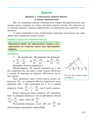 235
Теорема (узагальнена теорема Фалеса)
Паралельні прямі, які перетинають сторони кута,
відтинають на сторонах цього кута пропорційні
відрізки.
Доведення
 За даними рис. 183 доведемо три формули:
1)
AC
AB
AC
AB
= 1
1
; 2)
AB
BC
AB
B C
= 1
1 1
; 3)
BC
CD
B C
C D
= 1 1
1 1
.
Доведемо спочатку формулу 1.
Нехай відрізок AC можна поділити на n рів-
них відрізків так, що одна з точок поділу збігається
з точкою B, причому на відрізку AB лежить m то-
чок поділу.
Тоді, провівши через точки поділу прямі, па-
ралельні CC1 , за теоремою Фалеса отримаємо поділ
відрізків AC1 і AB1 відповідно на n та m рівних
відрізків. Отже,
AC
AB
n
m
AC
AB
= = 1
1
, що й треба довести.
Якщо описаний поділ відрізка AC неможли-
вий, то доведемо формулу 1 від супротивного. Нехай
AC
AB
AC
AB
≠ 1
1
, тобто AB AC
AB
AC
≠ ⋅ 1
1
.
Розглянемо випадок, коли AB AC
AB
AC
 ⋅ 1
1
(ін-
ший випадок розгляньте самостійно).
D1
A
B
C
D
B1
C1
x
y
a
b
c d
Рис. 183. Узагальнена теоре-
ма Фалеса
Додатки
додаток 1. узагальнена теорема Фалеса
та площа прямокутника
Під час доведення деяких геометричних теорем використовується про-
цедура поділу відрізка на певну кількість рівних частин. Це дозволяє да-
ти числові оцінки у вигляді нерівностей і за допомогою них отримати супе-
речність.
У курсі геометрії 8 класу такий підхід доцільно застосувати для дове-
дення двох наведених нижче теорем.
 