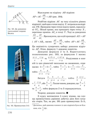 236
Відкладемо на відрізку AB відрізок
AP AC AB
AB
AC
= ⋅ 
1
1
(рис. 184).
Розіб’ємо відрізок AC на таку кількість рівних
відрізків1
,щободназточокподілу X потрапиланавідрі-
зок PB. Проведемо через точки поділу прямі, паралель-
ні CC1 . Нехай пряма, яка проходить через точку X ,
перетинає промінь AC1 в точці Y. Тоді за доведеним
AX
AC
AY
AC
=
1
. Враховуючи, що в цій пропорції AX AP

і AY AB
 1 , маємо:
AP
AC
AB
AC
 1
1
, тобто AP AC
AB
AC
 ⋅ 1
1
.
Ця нерівність суперечить вибору довжини відріз-
ка AP. Отже, формулу 1 доведено повністю.
Доведемо формули 2 та 3. Користуючись
позначеннями рис. 183, за формулою 1 маємо:
a x
x
c y
y
+ +
= та
a b x
a x
c d y
c y
+ +
+
+ +
+
= . Розділивши в кож-
ній із цих рівностей чисельник на знаменник, отри-
маємо: 1 1
+ = +
a
x
c
y
, тобто
a
x
c
y
= ; 1 1
+ = +
+ +
b
a x
d
c y
,
тобто
b
a x
d
c y
+ +
= .
Звідси
a
x
b
a x
c
y
d
c y
: :
+ +
= , тобто
a
b
a x
x
c
d
c y
y
⋅ = ⋅
+ +
a
b
a x
x
c
d
c y
y
⋅ = ⋅
+ +
,або
a
b
c
d
= .Такимчином,доведено,що
a
x
c
y
=
та
a
b
c
d
= , тобто формули 2 та 3 справджуються.
Теорему доведено повністю. 
З курсу математики 5 класу відомо, що пло-
ща прямокутника дорівнює добутку двох його сусід-
ніх сторін. Так, на рис. 185 дано прямокутник 3 5
× ,
Рис. 185. Прямокутник 3×5
1
Достатньо, щоб довжина кожного із цих відрізків була не біль-
шою, ніж
1
2
PB .
A
B
C
B1
C1
P
X
Y
Рис. 184. До доведення
узагальненої теореми
Фалеса
Додатки
 
