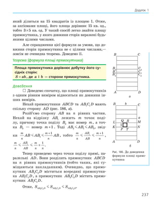 237
Додаток 1
який ділиться на 15 квадратів із площею 1. Отже,
за аксіомами площі, його площа дорівнює 15 кв. од.,
тобто 3 5
× кв. од. У такий спосіб легко знайти площу
прямокутника, у якого довжини сторін виражені будь-
якими цілими числами.
Але справдження цієї формули за умови, що до-
вжини сторін прямокутника не є цілими числами,—
зовсім не очевидна теорема. Доведемо її.
Теорема (формула площі прямокутника)
Площа прямокутника дорівнює добутку його су­
сідніх сторін:
S ab
= , де a і b — сторони прямокутника.
Доведення
 Доведемо спочатку, що площі прямокутників
з одним рівним виміром відносяться як довжини ін-
ших вимірів.
Нехай прямокутники ABCD та AB C D
1 1 мають
спільну сторону AD (рис. 186, а).
Розіб’ємо сторону AB на n рівних частин.
Нехай на відрізку AB1 лежить m точок поді-
лу, причому точка поділу B2 має номер m, а точ-
ка B3 — номер m +1 . Тоді AB AB AB
2 1 3
  , звід-
ки
m
n
m
n
AB AB AB
 
1
1
+
, тобто
m
n
AB
AB
m
n
 
1
1
+
,
m
n
AB
AB
m
n n
 
1
1
+ .
Тепер проведемо через точки поділу прямі, па-
ралельні AD. Вони розділять прямокутник ABCD
на n рівних прямокутників (тобто таких, які су-
міщаються накладанням). Очевидно, що прямо-
кутник AB C D
2 2 міститься всередині прямокутни-
ка AB C D
1 1 , а прямокутник AB C D
3 3 містить прямо-
кутник AB C D
1 1 .
Отже, S S S
AB C D AB C D AB C D
2 2 1 1 3 3
  .
B3
B2
A
B C
D
B1
C3
C2
C1
а
K
L
P
R
Q
T
N
M
A
B C
D
a
b
1
б
Рис. 186. До доведення
формули площі прямо-
кутника
 