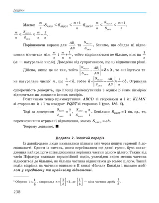 238
1
Оберемо n 
1
δ
, наприклад n =





 +
1
1
δ
, де
1
δ





 — ціла частина дробу
1
δ
.
Маємо:	
m
n
m
n
S S S
ABCD AB C D ABCD
⋅ ⋅
+
 
1 1
1
,
m
n
S
S
m
n
AB C D
ABCD
 
1 1
1
+
,
m
n
S
S
m
n n
AB C D
ABCD
 
1 1
1
+ .
Порівнюючи вирази для
AB
AB
1
та
S
S
AB C D
ABCD
1 1
, бачимо, що обидва ці відно-
шення містяться між
m
n
і
m
n n
+
1
, тобто відрізняються не більше, ніж на
1
n
(n — натуральне число). Доведемо від супротивного, що ці відношення рівні.
Дійсно, якщо це не так, тобто
S
S
AB
AB
AB C D
ABCD
1 1 1
0
− = 
δ , то знайдеться та-
ке натуральне число1
n, що
1
n
 δ, тобто δ δ
= − 
S
S
AB
AB n
AB C D
ABCD
1 1 1
1
 . Отримана
супереч­
ність доводить, що площі прямокутників з одним рівним виміром
відносяться як довжини інших вимірів.
Розглянемо тепер прямокутники ABCD зі сторонами a і b; KLMN
зі сторонами b і 1 та квадрат PQRTзі стороною 1 (рис. 186, б).
Тоді за доведеним
S
S
b
KLMN
PQRT
=
1
,
S
S
a
ABCD
KLMN
=
1
. Оскільки SPQRT = 1 кв. од., то,
перемноживши отримані відношення, маємо S ab
ABCD = .
Теорему доведено. 
Додаток 2. Золотий переріз
Із давніх-давен люди намагалися пізнати світ через пошук гармонії й до-
сконалості. Одним із питань, яким переймалися ще давні греки, було знахо-
дження найкращого співвідношення нерівних частин одного цілого. Таким від
часів Піфагора вважали гармонійний поділ, унаслідок якого менша частина
відноситься до більшої, як більша частина відноситься до всього цілого. Такий
поділ відрізка на частини описано в ІІ книзі «Начал» Евкліда і названо поді-
лом у середньому та крайньому відношенні.
Додатки
 