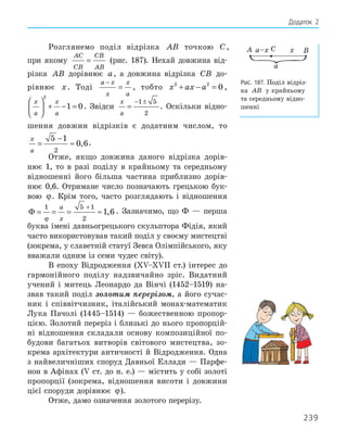 239
Додаток 2
Розглянемо поділ відрізка AB точкою C,
при якому
AC
CB
CB
AB
= (рис. 187). Нехай довжина від-
різка AB дорівнює a, а довжина відрізка CB до-
рівнює x. Тоді
a x
x
x
a
−
= , тобто x ax a
2 2
0
+ − = ,
x
a
x
a





 + − =
2
1 0. Звідси
x
a
=
− ±
1 5
2
. Оскільки відно-
шення довжин відрізків є додатним числом, то
x
a
=
−
≈
2 2
5 5 1
0 6
, .
Отже, якщо довжина даного відрізка дорів-
нює 1, то в разі поділу в крайньому та середньому
відношенні його більша частина приблизно дорів-
нює 0,6. Отримане число позначають грецькою бук-
вою ϕ. Крім того, часто розглядають і відношення
Φ = = = ≈
+
1 5 1
2
1 6
ϕ
a
x
, . Зазначимо, що Ф — перша
буква імені давньогрецького скульптора Фідія, який
часто використовував такий поділ у своєму мистецтві
(зокрема, у славетній статуї Зевса Олімпійського, яку
вважали одним із семи чудес світу).
В епоху Відродження (ХV–ХVІІ ст.) інтерес до
гармонійного поділу надзвичайно зріс. Видатний
учений і митець Леонардо да Вінчі (1452–1519) на-
звав такий поділ золотим перерізом, а його сучас-
ник і співвітчизник, італійський монах-математик
Лука Пачолі (1445–1514) — божественною пропор-
цією. Золотий переріз і близькі до нього пропорцій-
ні відношення складали основу композиційної по-
будови багатьох витворів світового мистецтва, зо-
крема архітектури античності й Відродження. Одна
з найвеличніших споруд Давньої Еллади — Парфе-
нон в Афінах (V ст. до н. е.) — містить у собі золоті
пропорції (зокрема, відношення висоти і довжини
цієї споруди дорівнює ϕ).
Отже, дамо означення золотого перерізу.
A C B
x
a–x
a
Рис. 187. Поділ відріз-
ка AB у крайньому
та середньому відно-
шенні
 