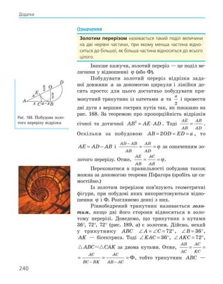 240
Означення
золотим перерізом називається такий поділ величини
на дві нерівні частини, при якому менша частина відно-
ситься до більшої, як більша частина відноситься до всього
цілого.
Інакше кажучи, золотий переріз — це поділ ве-
личини у відношенні ϕ (або Ф).
Побудувати золотий переріз відрізка зада-
ної довжини a за допомогою циркуля і лінійки до-
сить просто: для цього достатньо побудувати пря-
мокутний трикутник із катетами a та
a
2
і провести
дві дуги з вершин гострих кутів так, як показано на
рис. 188. За теоремою про пропорційність відрізків
січної та дотичної AB AE AD
2
= ⋅ . Тоді
AE
AB
AB
AD
= .
Оскільки за побудовою AB OD ED a
= = =
2 , то
AE AD AB
= − і
AD AB
AB
AB
AD
−
= = ϕ за означенням зо-
лотого перерізу. Отже,
AE
AB
AC
AB
= = ϕ.
Переконатися в правильності побудови також
можна за допомогою теореми Піфагора (зробіть це са-
мостійно.)
Із золотим перерізом пов’язують геометричні
фігури, при побудові яких використовуються відно-
шення ϕ і Ф. Розглянемо деякі з них.
Рівнобедрений трикутник називається золо-
тим, якщо дві його сторони відносяться в золо-
тому перерізі. Доведемо, що трикутник з кутами
36°, 72°, 72° (рис. 189, а) є золотим. Дійсно, нехай
у трикутнику ABC ∠ = ∠ = °
A C 72 , ∠ = °
B 36 ,
AK — бісектриса. Тоді ∠ = °
KAC 36 , ∠ = °
AKC 72 ,
 
ABC CAK за двома кутами. Отже,
AB
AC
AC
KC
AC
BC BK
= =
−
AB
AC
AC
KC
AC
BC BK
AC
AB AC
= = = =
− −
Ф, тобто трикутник ABC —
x
a–x
x
A
E
O
D
B
C
2
a
2
a
Рис. 188. Побудова золо-
того перерізу відрізка
Додатки
 