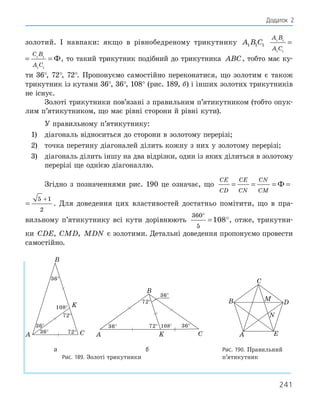 241
золотий. І навпаки: якщо в рівнобедреному трикутнику A B C
1 1 1
A B
A C
C B
A C
1 1
1 1
1 1
1 1
= = Ф
A B
A C
C B
A C
1 1
1 1
1 1
1 1
= = Ф, то такий трикутник подібний до трикутника ABC, тобто має ку-
ти 36°, 72°, 72°. Пропонуємо самостійно переконатися, що золотим є також
трикутник із кутами 36°, 36°, 108° (рис. 189, б) і інших золотих трикутників
не існує.
Золоті трикутники пов’язані з правильним п’ятикутником (тобто опук-
лим п’ятикутником, що має рівні сторони й рівні кути).
У правильному п’ятикутнику:
1) діагональ відноситься до сторони в золотому перерізі;
2) точка перетину діагоналей ділить кожну з них у золотому перерізі;
3) діагональ ділить іншу на два відрізки, один із яких ділиться в золотому
перерізі ще однією діагоналлю.
Згідно з позначеннями рис. 190 це означає, що
CE
CD
CE
CN
CN
CM
= = = =
+
Ф
5 1
2
CN
CM
= =
+
Ф
5 1
2
. Для доведення цих властивостей достатньо помітити, що в пра-
вильному п’ятикутнику всі кути дорівнюють
360
5
108
°
= °, отже, трикутни-
ки CDE CMD MDN
, , є золотими. Детальні доведення пропонуємо провести
самостійно.
36°
36°
36°
72°
72°
108°
A C
K
B
36°
36°
36°
72°
72° 108°
A C
K
B
A
B
C
D
E
M
N
а б Рис. 190. Правильний
Рис. 189. Золоті трикутники п’ятикутник
Додаток 2
 