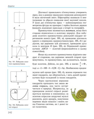 242
Діагоналі правильного п’ятикутника утворюють
зірку, яка в давнину вважалася символом досконалості
й мала містичний зміст. Піфагорійці називали її пен-
таграмою та обрали символом своєї наукової школи.
У наші дні п’ятикутна зірка — найпоширеніша гео-
метрична фігура на прапорах і гербах багатьох держав
(наведіть відповідні приклади з історії та географії).
Прямокутник називається золотим, якщо його
сторони відносяться в золотому перерізі. Для побу-
дови золотого прямокутника довільний квадрат пе-
регинаємо навпіл (рис. 191, а), проводимо діагональ
одного з отриманих прямокутників (рис. 191, б) і ра-
діусом, що дорівнює цій діагоналі, проводимо дугу
кола із центром O (рис. 191, в). Отриманий прямо-
кутник ABCD — золотий (переконайтеся в цьому
самостійно).
Якщо від золотого прямокутника відрізати ква-
драт зі стороною, що дорівнює меншій стороні пря-
мокутника, то прямокутник, що залишиться, також
буде золотим. Дійсно, на рис. 192, а маємо
a
b
= Ф ,
тоді a b b b b b
− = − = −
( )=
Ф Ф 1 ϕ. Необмежено продов-
жуючи цей процес (рис. 192, б), можна отримати так
звані квадрати, що обертаються, і весь даний прямо-
кутник буде складений із таких квадратів.
Через протилежні вершини
квадратів проходить так звана зо-
лота спіраль, яка часто зустрі-
чається в природі. Наприклад, за
принципом золотої спіралі розмі-
щується насіння в соняшнику; за
золотою спіраллю закручені мушлі
равликів, роги архарів, павутиння
окремих видів павуків і навіть на-
ша Сонячна система, як і деякі ін-
ші галактики.
а
A
B
O
б
C
D
O
A
B
в
Рис. 191. Побудова золо-
того прямокутника
a
b
b b
а
б
Рис. 192. Побудова золо-
тої спіралі
Додатки
 