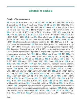 246
Відповіді та вказівки
Розділ I. Чотирикутники
11. 32 см. 12. 8 см, 4 см, 4 см, 4 см. 13. 100°. 14. 80°, 80°, 100°, 100°. 17. а) Ні;
б) так; в) ні. 18. 5 см, 7 см, 8 см, 10 см. 19. 36 см. 20. 60°, 120°, 80°, 100°.
21. 60°. 25. 7 дм. 26. 100°, 100°, 100°, 60°. 41. 60 см. 42. а) 5 см і 7 см; б) 3 см
і 9 см; в) 5 см і 7 см. 43. а) 110° і 70°; б) 55° і 125°; в) 45° і 135°; г) 75° і 105°.
44. а) Усі по 90°; б) 40° і 140°; в) 70° і 110°; г) 30° і 150°. 45. 10 см і 16 см.
48. Три. 49. Три. 50. 3 дм. 51. 22 м. 52. а) 70° і 110°; б) 48° і 132°. 53. а) 50°
і 130°; б) 60° і 120°. 54. 54 см. 55. 32 см або 34 см. 59. 12 см. 60. 42 см або
36 см. 61. 30° і 150°. 62. 45° і 135° або всі по 90°. 65. Ні. 80. 26 см. 81. 45°
і 135°. 92. Вказівка. Скористайтеся рівні­
стю 2 2 360
α β
+ = ° , де α і β — су-
сідні кути чотирикутника. 93. Вказівка. На промені AO побудуйте відрі-
зок OC AO
= і проведіть через точку C прямі, паралельні сторонам кута.
94. Вказівка. Проведіть прямі MB і MC , паралельні сторонам кута ( B
і C  — точки перетину цих прямих зі сторонами). Промінь MA пройде че-
рез середину відрізка BC . 106. 42 см. 107. 6 см, 12 см. 108. 50°. 109. 40°,
50°. 110. 16 см. 111. а) 30°, 150°; б) 60°, 120°. 112. а) 70°, 110°; б) 50°, 130°.
113. 5 м. 114. 20 см. 117. 28 см. 118. 36 см. 119. 6 см, 10 см. 120. а) 36°, 144°;
б) 30°, 150°. 121. а) 45°, 135°; б) 60°, 120°. 122. 24 см. 123. 36 м. 124. 6 см.
125. 8 см. 129. 30°, 60°. 130. 60°. 131. Вказівка. Доведіть окремо рівність
висот, проведених до протилежних сторін, і висот, проведених до сусідніх
сторін. 136. б) 50°, 130°. 143. а) Ні; б) так. 144. Ні; ні. 147. а) ∠ =
C 130 °,
∠ =
B 140°; б) 58°, 122°, 122°; в) 90°, 90°, 135°, 45°. 148. а) 68° і 112°; б) 90°,
90°, 135°, 45°. 149. 24 см. 150. 16 см. 152. а) 50° і 130°; б) 90°, 90°, 110°, 70°.
153. а) 90°, 90°, 108°, 72°; б) 60° і 120°. 154. б) 19 см. 155. а) 60° і 120°;
б) 20 м. 156. 75 см. 157. 35 см. 161. 72° і 108°. 162. 60° і 120°. 178. а) 4; б) 8.
179. 16 см. 180. 6 см, 8 см і 10 см. 181. 21 см. 183. 24 см. 184. 40 см. 185.
а) 10 см; б) 6 см і 8 см. 186. а) 8 см; б) 2 см і 8 см. 189. 23 см. 190. 16 см, 20 см
і 24 см. 193. Сполучити середини сторін відрізками і провести через вершини
отриманого трикутника прямі, паралельні його сторонам. 194. Лінія розрізу
є серед­
ньою лінією трикутника. 195. 0 75
, a . 196. 34 см. 197. 9 см. 198. 9 см,
6 см, 3 см. 201. 2 см. 202. Вказівка. Доведіть, що AMNH — паралелограм.
 