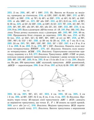 247
Відповіді та вказівки
203. 2 см. 206. 40°, 40° і 100°. 213. Ні. Висота не більша за медіа-
ну, проведену до гіпотенузи. 216. а) 120°, 240°; б) 80°, 280°. 217. а) 90°;
б) 120°; в) 100°. 218. а) 70°; б) 40°; в) 210°. 219. а) 40°; б) 50°; в) 150°.
220. α або 180° − α . 221. 30° або 150°. 222. а) 25°; б) 6 см. 223. а) 90°;
б) 10 см. 225. а) 55°; б) 120°. 226. а) 120°; б) 55°. 227. 70°. 228. 45°, 60°, 75°.
229. 50°, 50°, 80°, або 50°, 65°, 65°, або 25°, 25°, 130°. 232. 80°. 233. 4 см.
234. 9 см. 240. Коло з діаметром AB без точок A і B . 241. Рис. 193. 242. Вка-
зівка. Точка дотику належить колу з діаметром AO . 243. 80°. 244. 50 см.
248. Продовжити бічні сторони до перетину. 249. Ні; так. 252. а) Ні;
б) так. 253. а) 134°, 55°; б) 100°, 80°, 100°; в) усі по 90°. 254. а) 90°,
130°, 90°; б) 115° і 65°. 258. а) 30 см; б) 28 см. 259. а) 7 см; б) 4 см.
260. 24 см. 261. 70°, 100°, 110°, 80°. 262. 55° і 125°. 267. 4 м і 9 м, 8 м
і 5 м. 268. 6 см. 269. 8 см. 274. 30° і 150°. Вказівка. Опишіть коло нав­
-
коло чотирикутника BMDN . 275. 45°. Вказівка. Опишіть коло навко-
ло чотирикутника ACBK . 276. Вказівка. Спростування аналогічне при-
кладу, поданому в п. 8.3. 277. Вказівка. Трикутники ADB і CDE не рівні,
оскіль­
ки ознаки рівності трикутників за стороною і двома кутами не існує.
280. 60°. 281. 60°. 289. 9 см. 293. 6 см і 3 см або 2 см і 1 см. 294. Вказів-
ка. На рис. 194 трикутник ABC шуканий, трикутник AOD допоміжний,
AOCD — паралелограм. 296. 3 см і 9 см. 297. а) 14,4; б) 59. 299. 60° і 120°.
	
A B
α
	
A
B
O
M
C
D
	 Рис. 193	 Рис. 194
300. 14 см. 301. 90°, 45°, 45°. 303. 4 см. 304. 18 см. 305. 5 см
і 3 см. 306. а) 60°, 120°; б) 2 см, 6 см, 4 см, 4 см. 307. б) Вказівка. Про-
ведіть через точку M середні лінії трикутників ABC і ACD ; доведіть
за нерів­
ністю трикутника, що точки E , F і M лежать на одній прямій.
309. a c
+ або a c
− . 310. Вказівка. Медіани трикутника BCD перети-
наються в одній точці. 311. Вказівка. Висоти трикутника з ­
вершинами
 