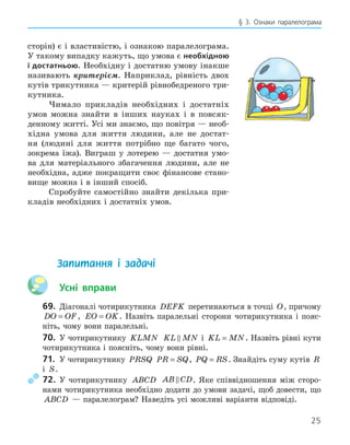 25
§ 3. Ознаки паралелограма
сторін) є і властивістю, і ознакою паралелограма.
У такому випадку кажуть, що умова є необхідною
і достатньою. Необхідну і достатню умову інакше
називають критерієм. Наприклад, рівність двох
кутів трикутника — критерій рівнобедреного три-
кутника.
Чимало прикладів необхідних і достатніх
умов можна знайти в інших науках і в повсяк-
денному житті. Усі ми знаємо, що повітря — необ-
хідна умова для життя людини, але не достат-
ня (людині для життя потрібно ще багато чого,
зокрема їжа). Виграш у лотерею — достатня умо-
ва для матеріального збагачення людини, але не
необхідна, адже покращити своє фінансове стано-
вище можна і в інший спосіб.
Спробуйте самостійно знайти декілька при-
кладів необхідних і достатніх умов.
Запитання і задачі
Усні вправи
69. Діагоналі чотирикутника DEFK перетинаються в точці O, причому
DO OF
= , EO OK
= . Назвіть паралельні сторони чотирикутника і пояс-
ніть, чому вони паралельні.
70. У чотирикутнику KLMN KL MN
 і KL MN
= . Назвіть рівні кути
чотирикутника і поясніть, чому вони рівні.
71. У чотирикутнику PRSQ PR SQ
= , PQ RS
= . Знайдіть суму кутів R
і S.
72. У чотирикутнику ABCD AB CD
 . Яке співвідношення між сторо-
нами чотирикутника необхідно додати до умови задачі, щоб довести, що
ABCD — паралелограм? Наведіть усі можливі варіанти відповіді.
 