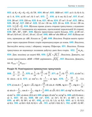 251
Відповіді та вказівки
603. а) S S S S
1 2 3 4
+ + + ; б) 7S . 604. 80 см2
. 605. 1020 см2
. 607. а) 1 : 5; б) 4 : 5;
в) 1 : 4. 614. а) 81 см2
; б) 1 см2
. 615.
1
9
. 616. а) 4 см; б) 2 см2
. 617. 6 см2
.
618. 20 см2
. 619. 210 см. 620. 6 см. 621. 40 см. 624. 27 см2
і 3 см2
. 625. 108 м.
626. 36 см2
. 627. 250 м2
. 628. 12 см і 16 см. 629. 24 см. 630. 15 см і 20 см.
633. 1 2 1
: −
( ). 634. Шукана пряма ділить сторони трикутника у відношен-
ні 3 : 2 або 4 : 1 починаючи від вершини, протилежної паралельній їй стороні.
638. 30°, 30°, 120°. 640. Висота трикутника вдвічі більша. 643. а) 20 см2
,
30 см2
; б) 8 см2
, 12 см2
, 18 см2
, 12 см2
. 646. 468 см2
або 300 см2
. 647. б) Якщо ви-
сота, проведена до AB, більша за
1
2
AB. 648. Вказівка. Розрізи мають прохо-
дити через середини бічних сторін перпендикулярно до основ. 649. Вказівка.
Застосуйте метод площ і обернену теорему Піфагора. 651. Вказівка. Площа
трикутника не перевищує половини добутку двох його сторін. 652.
2
3
m m
a b .
654. Див. вказівку до задачі 651. 656. S S
1 2
2
+
( ) . Вказівка. Доведіть, що
площі трикутників AOB і COD дорівнюють S S
1 2 . 657. Вказівка. Доведіть,
що S S
AMB ABCD
=
1
2
.
Розділ IV. Розв’язування прямокутних трикутників
668.
8
17
,
15
17
,
8
15
. 670. а)
5
13
; б)
3
2
; в)
15
8
. 671. а)
4
3
; б)
5
2
. 672. а) sin2
α ;
б) sinα ; в) 2. 673. а) cos2
α ; б)
1
cosα
; в) tgα . 676.
5
13
,
12
13
,
5
12
, 2,4.
679. а) cos , tg , ctg
A A A
= = =
1
2
3
3
3 ;б)  sin , , tg , ctg
A A A
= = =
0 96
24
7
7
24
;
в)  sin , cos , ctg
A A A
= = =
2
5
1
5
1
2
.680. а) 3 ; б) 1. 681. а) ctg2
α ; б) cos3
α ;
в) sin2
α .682.а) sinα ;б)1;в)1.685.а) tgα ;б) sin2
α ;в) tg2
α .686.а)2;б) sinα ;
в) 1. 687. 16 см. 688. 60 см2
. 695. а) 54°; б) 8°; в) 60°; г) 45°.
696. а) 40°; б) 30°; в) 45°. 698. а) 1,5; б) 1,5; в) 0,5. 699. а) 1; б) 0,5;
в) 0,5. 700. а) 0,6 і 0,8; б) 0,5 і 3 . 701. а) 0,8 і 0,6; б) 1. 702. а) 68°; б) 30°.
 